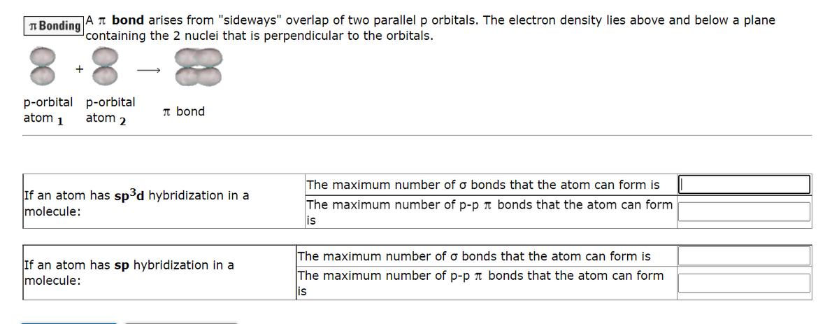 Bonding
A bond arises from "sideways" overlap of two parallel p orbitals. The electron density lies above and below a plane
containing the 2 nuclei that is perpendicular to the orbitals.
+
p-orbital p-orbital
atom 1
atom 2
π bond
If an atom has sp³d hybridization in a
molecule:
If an atom has sp hybridization in a
molecule:
The maximum number of o bonds that the atom can form is
The maximum number of p-p bonds that the atom can form
is
The maximum number of o bonds that the atom can form is
The maximum number of p-p bonds that the atom can form
is