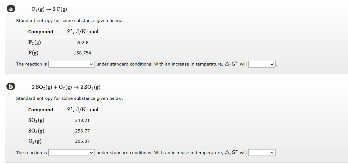 b
F2 (g) → 2 F(g)
Standard entropy for some substance given below.
Sᵒ, J/K mol
Compound
F2 (g)
F(g)
The reaction is
202.8
Compound
SO₂(g)
SO3(g)
O₂ (g)
The reaction is
158.754
2 SO2(g) + O2(g) → 2 SO3(g)
Standard entropy for some substance given below.
Sº, J/K . mol
248.21
under standard conditions. With an increase in temperature, A,G will
256.77
205.07
✓ under standard conditions. With an increase in temperature, Ar Gº will