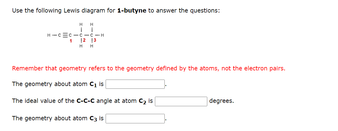 Use the following Lewis diagram for 1-butyne to answer the questions:
H H
H-C=C-CICIH
12 13
1
H H
Remember that geometry refers to the geometry defined by the atoms, not the electron pairs.
The geometry about atom C₁ is
The ideal value of the C-C-C angle at atom C₂ is
The geometry about atom C3 is
degrees.