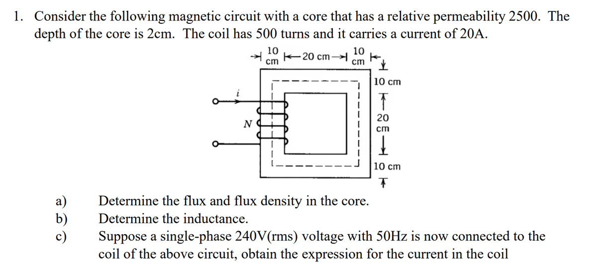 1. Consider the following magnetic circuit with a core that has a relative permeability 2500. The
depth of the core is 2cm. The coil has 500 turns and it carries a current of 20A.
N
k
10
cm
20 cm
10
ст
✓
10 cm
T
20
cm
10 cm
T
a)
Determine the flux and flux density in the core.
b) Determine the inductance.
c)
Suppose a single-phase 240V(rms) voltage with 50Hz is now connected to the
coil of the above circuit, obtain the expression for the current in the coil