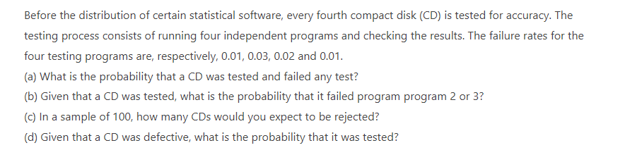 Before the distribution of certain statistical software, every fourth compact disk (CD) is tested for accuracy. The
testing process consists of running four independent programs and checking the results. The failure rates for the
four testing programs are, respectively, 0.01, 0.03, 0.02 and 0.01.
(a) What is the probability that a CD was tested and failed any test?
(b) Given that a CD was tested, what is the probability that it failed program program 2 or 3?
(c) In a sample of 100, how many CDs would you expect to be rejected?
(d) Given that a CD was defective, what is the probability that it was tested?