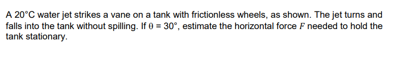 A 20°C water jet strikes a vane on a tank with frictionless wheels, as shown. The jet turns and
falls into the tank without spilling. If 0 = 30°, estimate the horizontal force F needed to hold the
tank stationary.