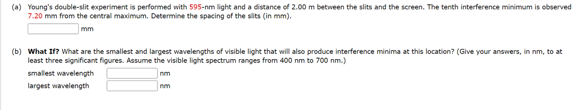 (a) Young's double-slit experiment is performed with 595-nm light and a distance of 2.00 m between the slits and the screen. The tenth interference minimum is observed
7.20 mm from the central maximum. Determine the spacing of the slits (in mm).
mm
(b) What If? What are the smallest and largest wavelengths of visible light that will also produce interference minima at this location? (Give your answers, in nm, to at
least three significant figures. Assume the visible light spectrum ranges from 400 nm to 700 nm.)
smallest wavelength
nm
largest wavelength
nm
