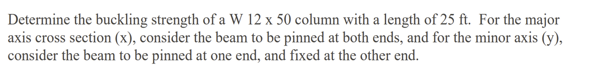 Determine the buckling strength of a W 12 x 50 column with a length of 25 ft. For the major
axis cross section (x), consider the beam to be pinned at both ends, and for the minor axis (y),
consider the beam to be pinned at one end, and fixed at the other end.