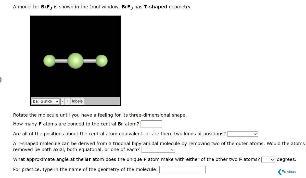 A model for BrF3 is shown in the Jmol window. BrF3 has T-shaped geometry.
ball & stick ✓
+ labels
Rotate the molecule until you have a feeling for its three-dimensional shape.
How many F atoms are bonded to the central Br atom?
Are all of the positions about the central atom equivalent, or are there two kinds of positions?
A T-shaped molecule can be derived from a trigonal bipyramidal molecule by removing two of the outer atoms. Would the atoms
removed be both axial, both equatorial, or one of each?
What approximate angle at the Br atom does the unique F atom make with either of the other two F atoms?
For practice, type in the name of the geometry of the molecule:
degrees.
Previous