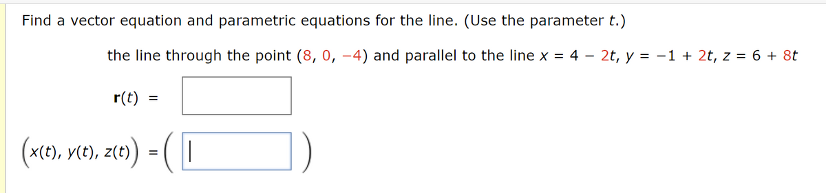 Find a vector equation and parametric equations for the line. (Use the parameter t.)
the line through the point (8, 0, −4) and parallel to the line x = 4 − 2t, y = −1 + 2t, z = 6 + 8t
r(t)
=
(x(t), y(t), z(t)) = ( |