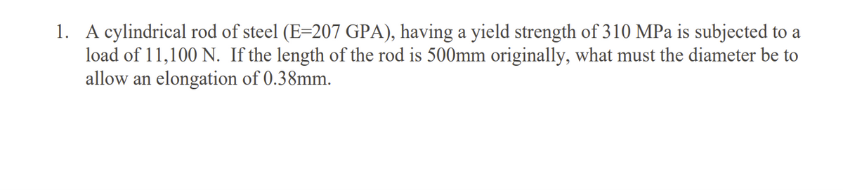 1. A cylindrical rod of steel (E=207 GPA), having a yield strength of 310 MPa is subjected to a
load of 11,100 N. If the length of the rod is 500mm originally, what must the diameter be to
allow an elongation of 0.38mm.