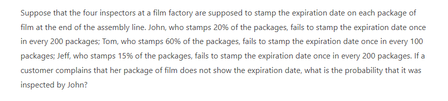 Suppose that the four inspectors at a film factory are supposed to stamp the expiration date on each package of
film at the end of the assembly line. John, who stamps 20% of the packages, fails to stamp the expiration date once
in every 200 packages; Tom, who stamps 60% of the packages, fails to stamp the expiration date once in every 100
packages; Jeff, who stamps 15% of the packages, fails to stamp the expiration date once in every 200 packages. If a
customer complains that her package of film does not show the expiration date, what is the probability that it was
inspected by John?