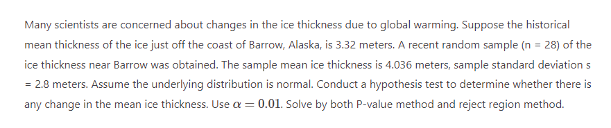 Many scientists are concerned about changes in the ice thickness due to global warming. Suppose the historical
mean thickness of the ice just off the coast of Barrow, Alaska, is 3.32 meters. A recent random sample (n = 28) of the
ice thickness near Barrow was obtained. The sample mean ice thickness is 4.036 meters, sample standard deviation s
= 2.8 meters. Assume the underlying distribution is normal. Conduct a hypothesis test to determine whether there is
any change in the mean ice thickness. Use a = 0.01. Solve by both P-value method and reject region method.