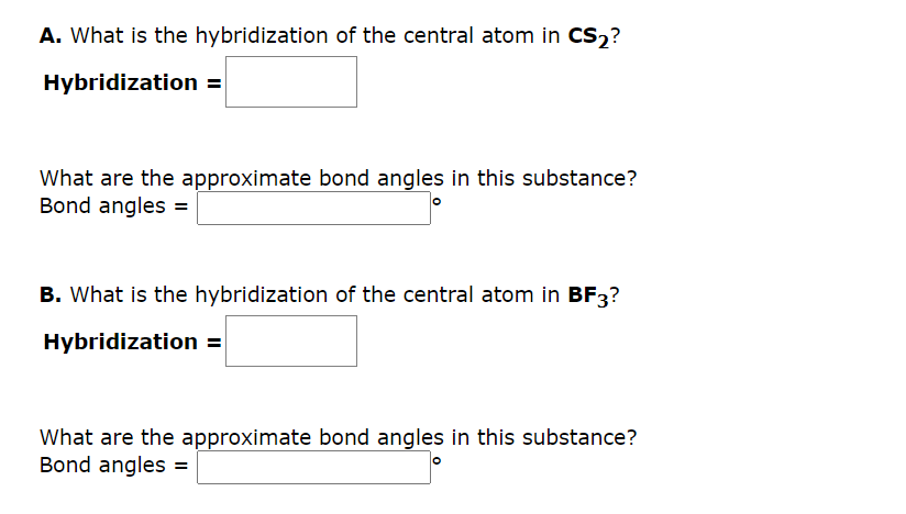 A. What is the hybridization of the central atom in CS₂?
Hybridization =
What are the approximate bond angles in this substance?
Bond angles =
B. What is the hybridization of the central atom in BF3?
Hybridization =
What are the approximate bond angles in this substance?
Bond angles =