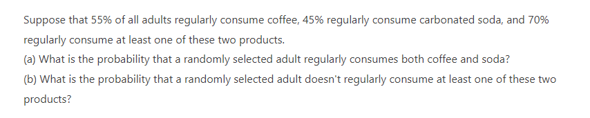 Suppose that 55% of all adults regularly consume coffee, 45% regularly consume carbonated soda, and 70%
regularly consume at least one of these two products.
(a) What is the probability that a randomly selected adult regularly consumes both coffee and soda?
(b) What is the probability that a randomly selected adult doesn't regularly consume at least one of these two
products?