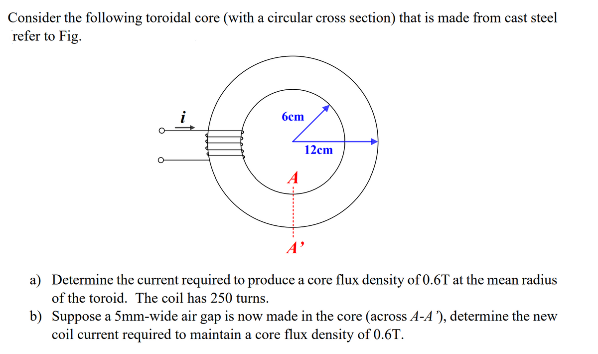 Consider the following toroidal core (with a circular cross section) that is made from cast steel
refer to Fig.
i
6cm
A
12cm
A'
a) Determine the current required to produce a core flux density of 0.6T at the mean radius
of the toroid. The coil has 250 turns.
b) Suppose a 5mm-wide air gap is now made in the core (across A-A'), determine the new
coil current required to maintain a core flux density of 0.6T.