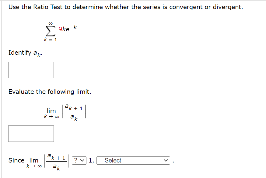 Use the Ratio Test to determine whether the series is convergent or divergent.
9ke-k
k = 1
Identify ak
Evaluate the following limit.
ак + 1
lim
k → o
ak
ak + 1
? v 1, ---Select---
Since lim
k → 00
ak
