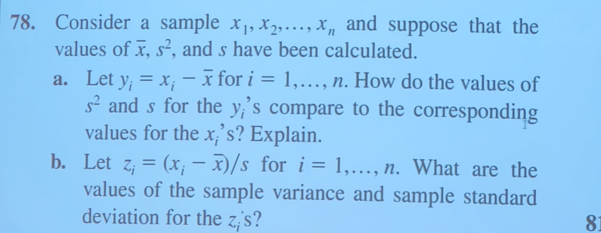 78. Consider a sample x₁,x₂,...,x and suppose that the
values of x, s², and s have been calculated.
n
-
a. Let y¡ = x; − x for i = 1,..., n. How do the values of
s² and s for the y's compare to the corresponding
values for the x;'s? Explain.
b. Let z; = (x; - x)/s for i = 1,..., n. What are the
values of the sample variance and sample standard
deviation for the zis?
81