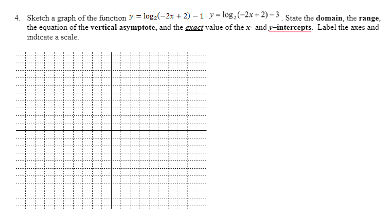 4. Sketch a graph of the function y = log,(-2x + 2) – 1 y = log, (-2x+ 2) – 3 State the domain, the range,
the equation of the vertical asymptote, and the exact value of the x- and y-intercepts. Label the axes and
indicate a scale.
