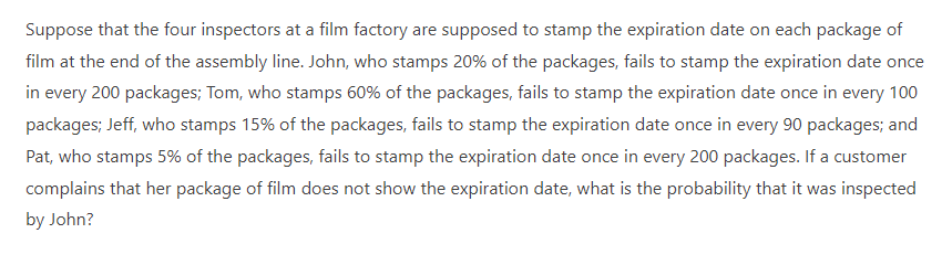 Suppose that the four inspectors at a film factory are supposed to stamp the expiration date on each package of
film at the end of the assembly line. John, who stamps 20% of the packages, fails to stamp the expiration date once
in every 200 packages; Tom, who stamps 60% of the packages, fails to stamp the expiration date once in every 100
packages; Jeff, who stamps 15% of the packages, fails to stamp the expiration date once in every 90 packages; and
Pat, who stamps 5% of the packages, fails to stamp the expiration date once in every 200 packages. If a customer
complains that her package of film does not show the expiration date, what is the probability that it was inspected
by John?