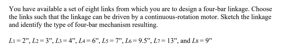 You have available a set of eight links from which you are to design a four-bar linkage. Choose
the links such that the linkage can be driven by a continuous-rotation motor. Sketch the linkage
and identify the type of four-bar mechanism resulting.
L1= 2", L2=3", L3 = 4”, L4 = 6", L5=7", L6= 9.5", L7 = 13", and L8 = 9"