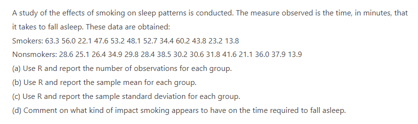 A study of the effects of smoking on sleep patterns is conducted. The measure observed is the time, in minutes, that
it takes to fall asleep. These data are obtained:
Smokers: 63.3 56.0 22.1 47.6 53.2 48.1 52.7 34.4 60.2 43.8 23.2 13.8
Nonsmokers: 28.6 25.1 26.4 34.9 29.8 28.4 38.5 30.2 30.6 31.8 41.6 21.1 36.0 37.9 13.9
(a) Use R and report the number of observations for each group.
(b) Use R and report the sample mean for each group.
(c) Use R and report the sample standard deviation for each group.
(d) Comment on what kind of impact smoking appears to have on the time required to fall asleep.