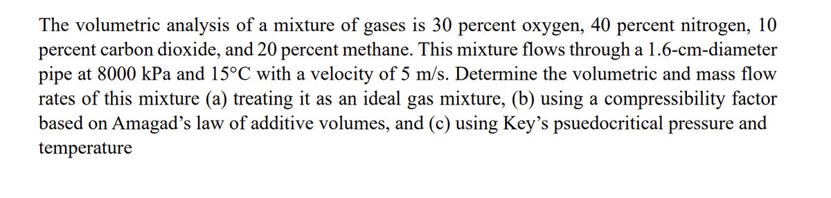 The volumetric analysis of a mixture of gases is 30 percent oxygen, 40 percent nitrogen, 10
percent carbon dioxide, and 20 percent methane. This mixture flows through a 1.6-cm-diameter
pipe at 8000 kPa and 15°C with a velocity of 5 m/s. Determine the volumetric and mass flow
rates of this mixture (a) treating it as an ideal gas mixture, (b) using a compressibility factor
based on Amagad's law of additive volumes, and (c) using Key's psuedocritical pressure and
temperature