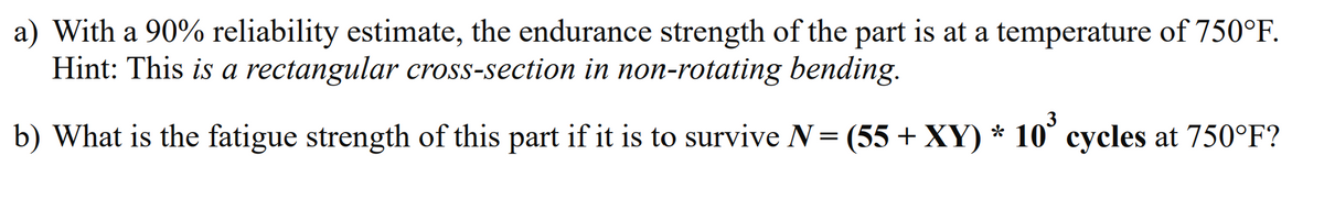 a) With a 90% reliability estimate, the endurance strength of the part is at a temperature of 750°F.
Hint: This is a rectangular cross-section in non-rotating bending.
b) What is the fatigue strength of this part if it is to survive N = (55 + XY) * 10³ cycles at 750°F?