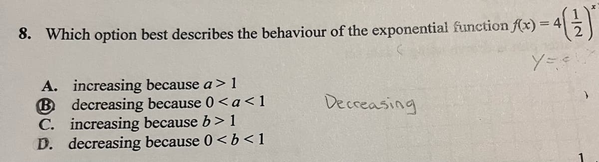 8. Which option best describes the behaviour of the exponential function f(x) = 4(1)
y = e
A.
increasing because a > 1
B decreasing because 0 <a<1
increasing because b> 1
C.
D. decreasing because 0 < b <1
Decreasing
}