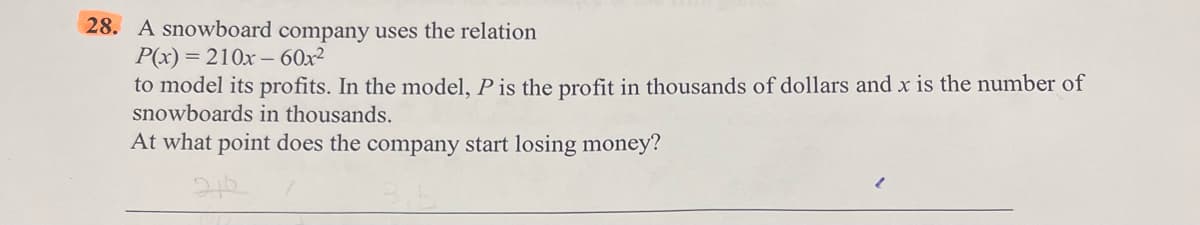 28. A snowboard company uses the relation
P(x) = 210x60x²
to model its profits. In the model, P is the profit in thousands of dollars and x is the number of
snowboards in thousands.
At what point does the company start losing money?
212