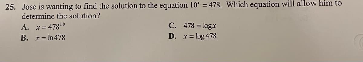 25. Jose is wanting to find the solution to the equation 10* = 478. Which equation will allow him to
determine the solution?
A. x = 478¹⁰
B. x = ln 478
C. 478 = logx
D.
= log 478
x =