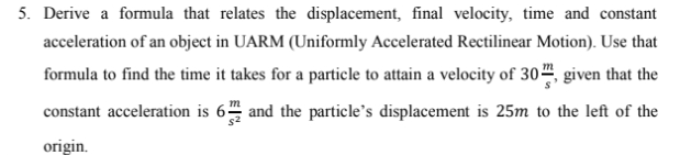 5. Derive a formula that relates the displacement, final velocity, time and constant
acceleration of an object in UARM (Uniformly Accelerated Rectilinear Motion). Use that
formula to find the time it takes for a particle to attain a velocity of 30“, given that the
constant acceleration is 6 and the particle's displacement is 25m to the left of the
s2
origin.
