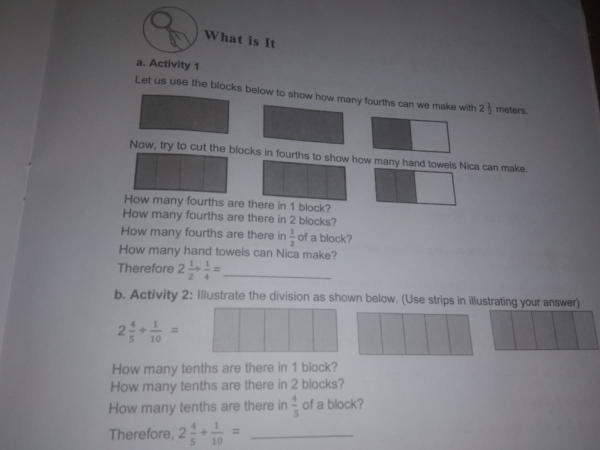 What is It
a. Activity 1
Let us use the blocks below to show how many fourths can we make with 2 meters.
Now, try to cut the blocks in fourths to show how many hand towels Nica can make.
How many fourths are there in 1 block?
How many fourths are there in 2 blocks?
How many fourths are there in - of a block?
2
How many hand towels can Nica make?
1. 1.
Therefore 2 +
2
4
b. Activity 2: Illustrate the division as shown below. (Use strips in illustrating your answer)
2 10
How many tenths are there in 1 block?
How many tenths are there in 2 blocks?
How many tenths are there in - of a block?
Therefore, 2+
10
