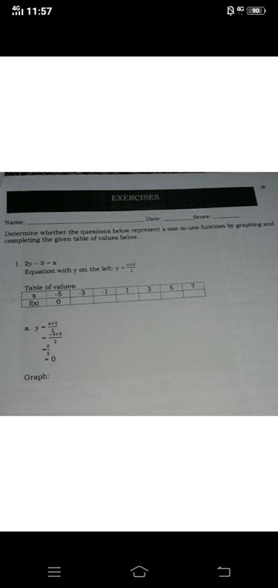 AGI 11:57
N 4G
90
28
EXERCISES
Name:
Date
Score
Determine whether the questions below represent a one-to one function by graphing and
completing the given table of values below,
1. 2y-5-x
Equation with y on the left: y-
Table of values:
-5
-3
-1
1.
f{x)
a. y- 45
Graph:
