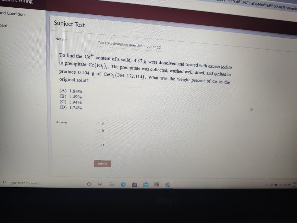 56EF3A79haQqAAmRHdBhZQvrwNmdPsuA4
Ing
and Conditions
Subject Test
pard
Note: -
You are attempting question 5 out of 12
To find the Ce content of a solid, 4.37 g were dissolved and treated with excess iodate
to precipitate Ce (IO,),. The precipitate was collected, washed well, dried, and ignited to
produce 0.104 g of CeO, (FM: 172.114). What was the weight percent of Ce in the
original solid?
(A) 1.84%
(B) 1.49%
(C) 1.94%
(D) 1.74%
Answer
A
B
Submit
P Type here to search
王
立
