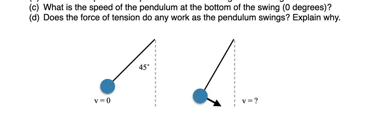 (c) What is the speed of the pendulum at the bottom of the swing (0 degrees)?
(d) Does the force of tension do any work as the pendulum swings? Explain why.
45°
v = 0
v= ?
