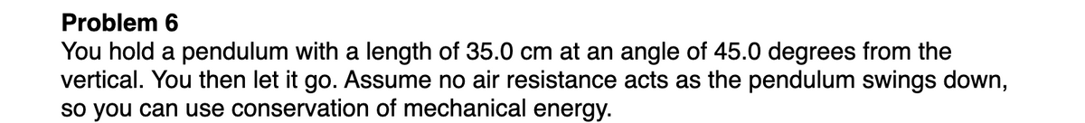 Problem 6
You hold a pendulum with a length of 35.0 cm at an angle of 45.0 degrees from the
vertical. You then let it go. Assume no air resistance acts as the pendulum swings down,
so you can use conservation of mechanical energy.
