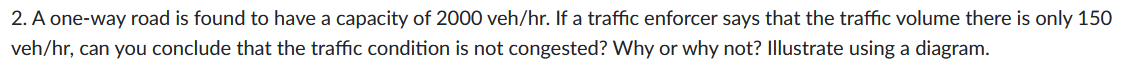 2. A one-way road is found to have a capacity of 2000 veh/hr. If a traffic enforcer says that the traffic volume there is only 150
veh/hr, can you conclude that the traffic condition is not congested? Why or why not? Illustrate using a diagram.
