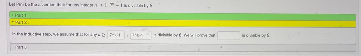 Let P(n) be the assertion that: for any integer n >1,7" – 1 is divisible by 6.
Part 1
- Part 2
In the inductive step, we assume that for any k 2 7Ak-1
7^0-1
is divisible by 6. We will prove that
is divisible by 6.
Part 3
