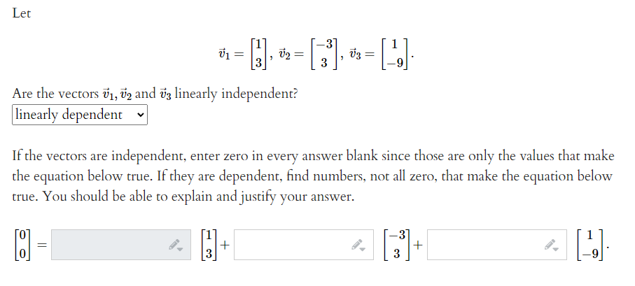 Let
3
Are the vectors õ1, v2 and vz linearly independent?
linearly dependent
If the vectors are independent, enter zero in every answer blank since those are only the values that make
the equation below true. If they are dependent, find numbers, not all zero, that make the equation below
true. You should be able to explain and justify your answer.
3]
+
3
+
