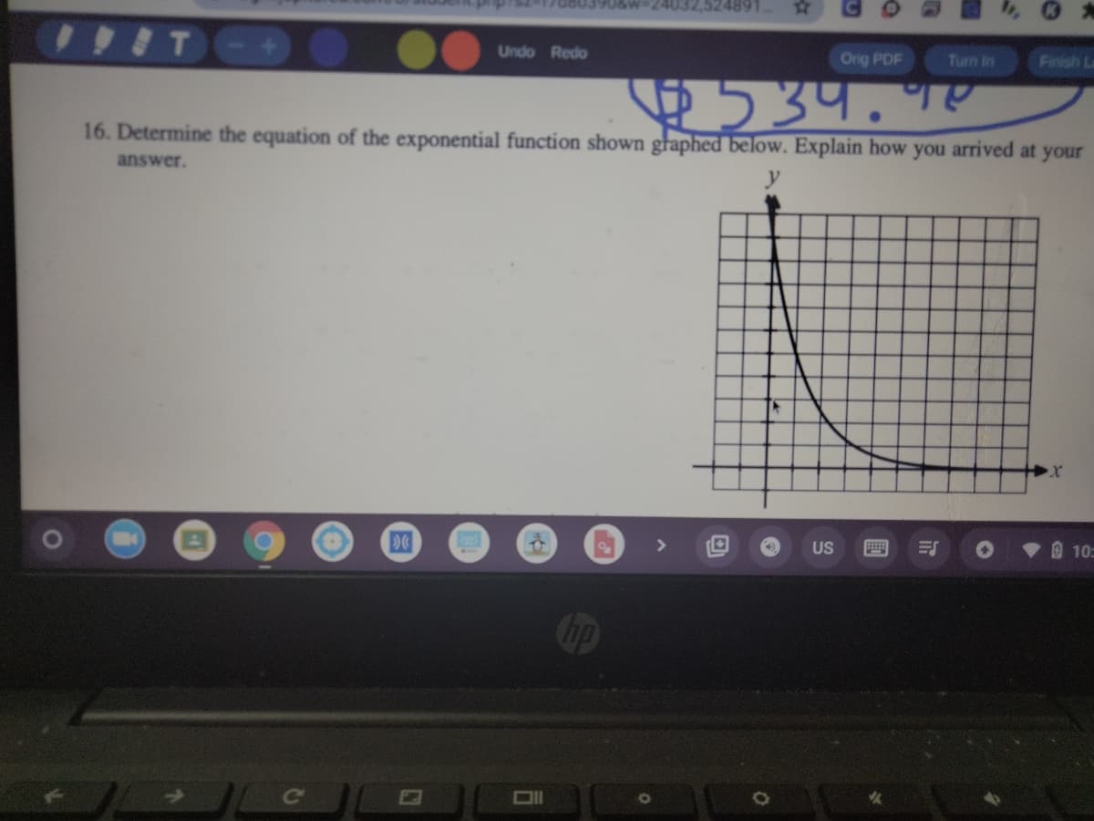 24032,524891
Undo Redo
Orig PDF
Turn In
Finish L
53प.१५
16. Determine the equation of the exponential function shown għaphed below. Explain how you arrived at your
answer.
US
O 10:
圓
