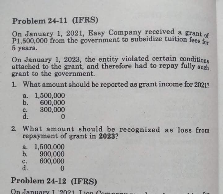 Problem 24-11 (IFRS)
On January 1, 2021, Easy Company received a grant of
P1,500,000 from the government to subsidize tuition fees fo
5 years.
On January 1, 2023, the entity violated certain conditions
attached to the grant, and therefore had to repay fully such
grant to the government.
1. What amount should be reported as grant income for 2021?
a. 1,500,000
b.
600,000
с.
300,000
d.
2. What amount should be recognized as loss from
repayment of grant in 2023?
a. 1,500,000
b.
900,000
600,000
d.
с.
Problem 24-12 (IFRS)
On January 1 '2021 Lion Com
