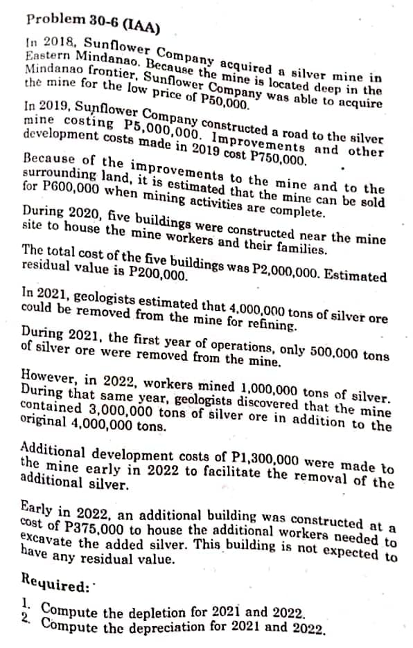 In 2018, Sunflower Company acquired a silver mine in
Eastern Mindanao. Because the mine is located deep in the
have any residual value.
2. Compute the depreciation for 2021 and 2022.
Mindanao frontier, Sunflower Company was able to acquire
the mine for the low price of P50,000.
Problem 30-6 (IAA)
In 2019, Sunflower Company constructed a road to the silver
mine costing P5,000,000. Improvements and other
development costs made in 2019 cost P750,000.
Because of the improvements to the mine and to the
surrounding land, it is estimated that the mine can be sold
for P600,000 when mining activities are complete.
During 2020, five buildings were constructed near the mine
site to house the mine workers and their families.
The total cost of the five buildings was P2,000,000. Estimated
residual value is P200,000.
In 2021, geologists estimated that 4,000,000 tons of silver ore
could be removed from the mine for refining.
During 2021, the first year of operations, only 500,000 tons
of silver ore were removed from the mine.
However, in 2022, workers mined 1,000,000 tons of silver.
During that same year, geologists discovered that the mine
contained 3,000,000 tons of silver ore in addition to the
original 4,000,000 tons.
Additional development costs of P1,300,000 were made to
the mine early in 2022 to facilitate the removal of the
additional silver.
Early in 2022, an additional building was constructed at a
cost of P375,000 to house the additional workers needed to
excavate the added silver. This building is not expected to
Required:
* Compute the depletion for 2021 and 2022.
Compute the depreciation for 2021 and 2022.
