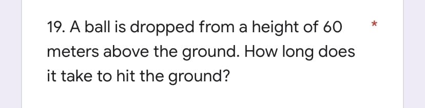 19. A ball is dropped from a height of 60
meters above the ground. How long does
it take to hit the ground?
*