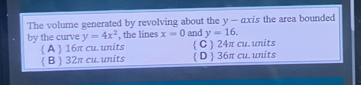 The volume generated by revolving about the y-axis the area bounded
0 and y = 16.
by the curve y = 4x2, the lines x =
{A} 161 cu. units
{C} 24π cu. units
{D} 36π cu. units
{B} 32π cu. units