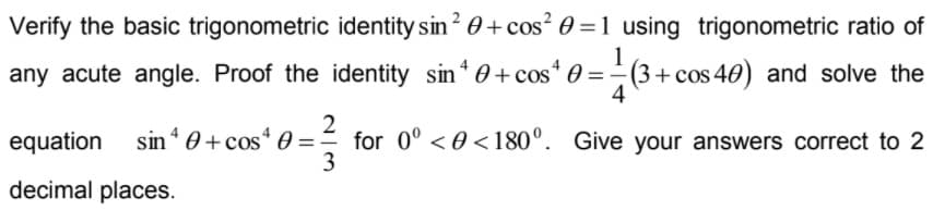 Verify the basic trigonometric identity sin? 0+ cos² 0 =1 using trigonometric ratio of
any acute angle. Proof the identity sin* 0+ cos* 0 = -
(3+cos 40) and solve the
4
sin * 0 + cos“ :
2
for 0° < 0 <180°. Give your answers correct to 2
3
equation
decimal places.
