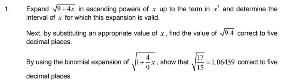 Expand 19+4x in ascending powers of x up to the term in x' and determine the
interval of x for which this expansion is valid.
1.
Next, by substituting an appropriate value of x, find the value of 19.4 correct to five
decimal places.
4
x , show that
9
17
=1.06459 correct to five
15
By using the binomial expansion of
decimal places.
