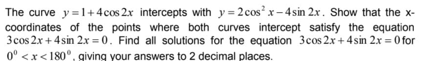 The curve y=1+4cos 2x intercepts with y = 2 cos? x - 4sin 2x. Show that the x-
coordinates of the points where both curves intercept satisfy the equation
3 cos 2x + 4 sin 2x = 0. Find all solutions for the equation 3cos 2x+ 4 sin 2x = 0 for
%3D
0° < x<180°, giving your answers to 2 decimal places.
