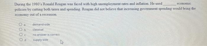 During the 1980's Ronald Reagan was faced with high unemployment rates and inflation. He used
policies by cutting both taxes and spending. Reagan did not believe that increasing government spending would bring the
economic
economy out ofa recession.
demand-side
classical
no answer is correct
supply-side
OO 0 O
