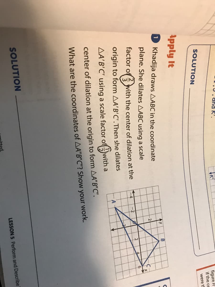 1.J, dhd K'.
figure H'
if the ce
SOLUTION
were t
Apply It
1 Khadija draws AABC in the coordinate
В
Ay
plane. She dilates AABC using a scale
factor of with the center of dilation at the
-4
-2
origin to form AA'B'C'.Then she dilates
AA'B'C' using a scale factor of-
with a
center of dilation at the origin to form AA"B"C".
What are the coordinates of AA"B"C"? Show your work.
SOLUTION
LESSON 5 Perform and Describe
