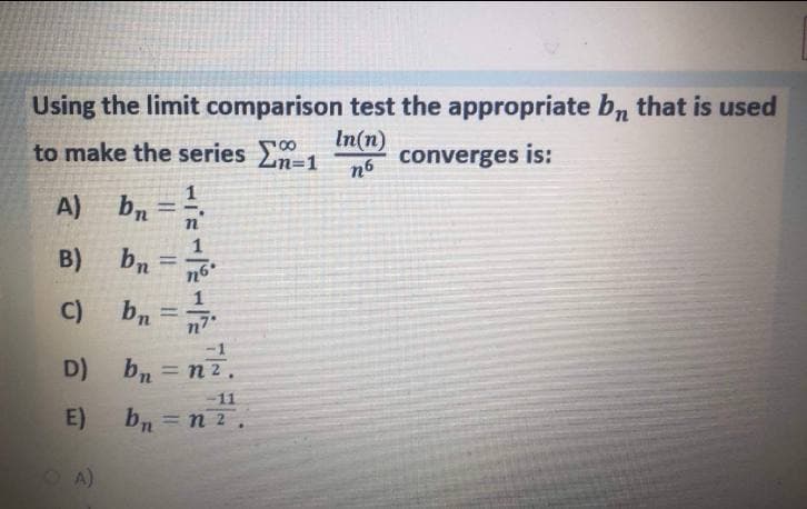 Using the limit comparison test the appropriate bn that is used
to make the series 0
In(n)
converges is:
n6
A)
b, =
B)
1
n6
%3D
C)
bn=n
-1
D) b, = n2.
%3D
n.
-11
E)
bn = n 2.
OA)
