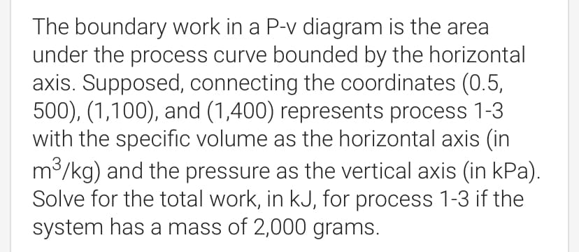 The boundary work in a P-v diagram is the area
under the process curve bounded by the horizontal
axis. Supposed, connecting the coordinates (0.5,
500), (1,100), and (1,400) represents process 1-3
with the specific volume as the horizontal axis (in
m/kg) and the pressure as the vertical axis (in kPa).
Solve for the total work, in kJ, for process 1-3 if the
system has a mass of 2,000 grams.
