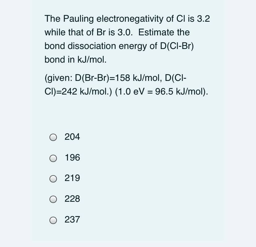 The Pauling electronegativity of Cl is 3.2
while that of Br is 3.0. Estimate the
bond dissociation energy of D(CI-Br)
bond in kJ/mol.
(given: D(Br-Br)=158 kJ/mol, D(CI-
CI)=242 kJ/mol.) (1.0 eV = 96.5 kJ/mol).
O 204
196
219
228
O 237
