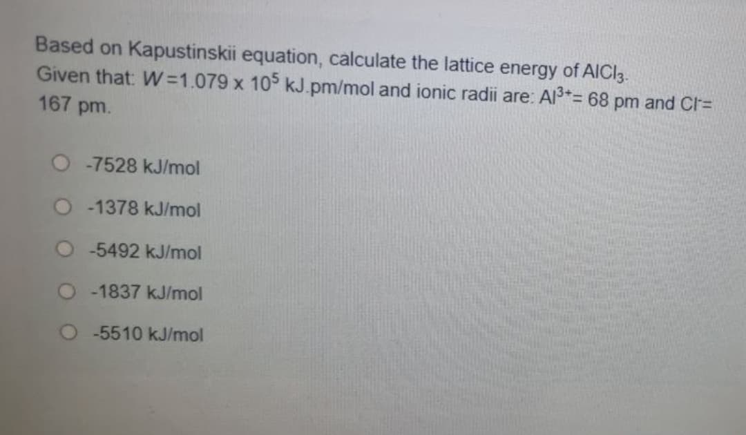 Based on Kapustinskii equation, calculate the lattice energy of AICI3.
Given that: W=1.079 x 105 kJ.pm/mol and ionic radii are: Al3*= 68 pm and Cr=
167 pm.
-7528 kJ/mol
O- 1378 kJ/mol
-5492 kJ/mol
-1837 kJ/mol
-5510 kJ/mol
